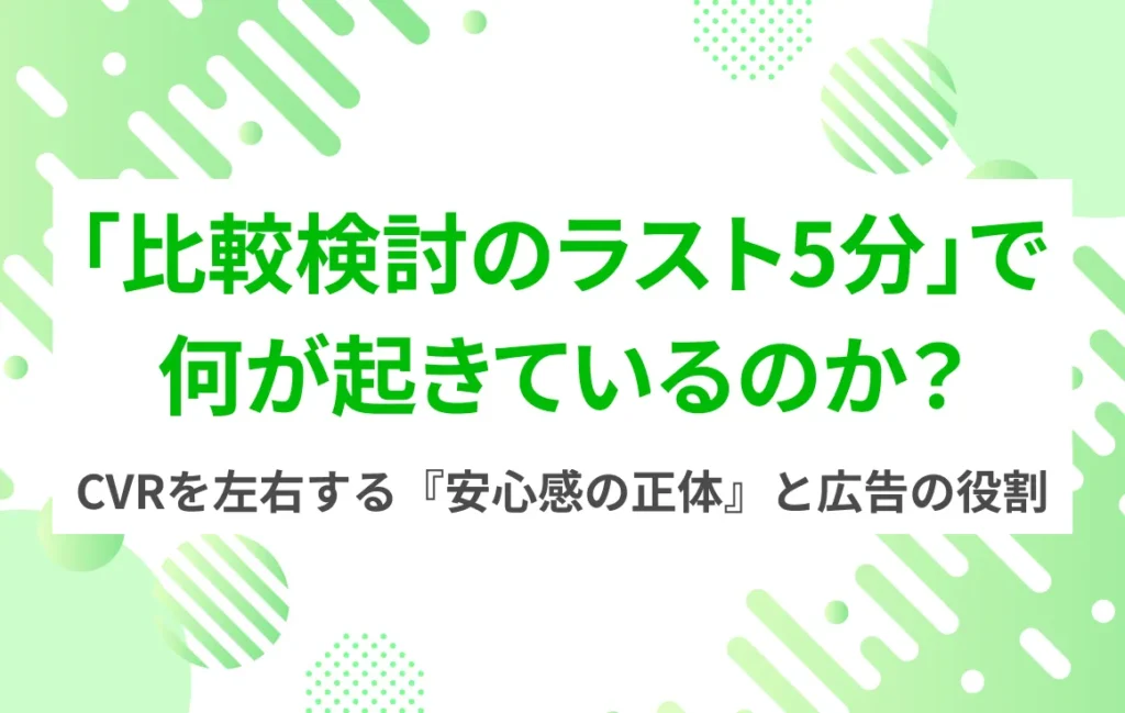 「比較検討のラスト5分」で何が起きているのか？ CVRを左右する『安心感の正体』と広告の役割