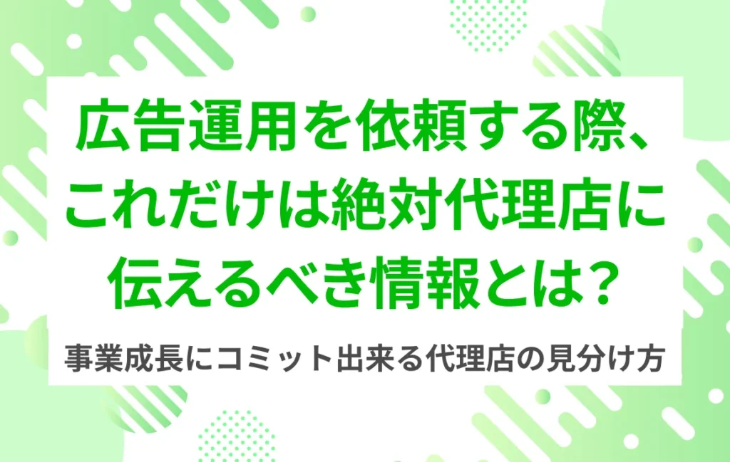 広告運用を依頼する際、これだけは絶対代理店に伝えるべき情報とは？──事業成長にコミット出来る代理店の見分け方
