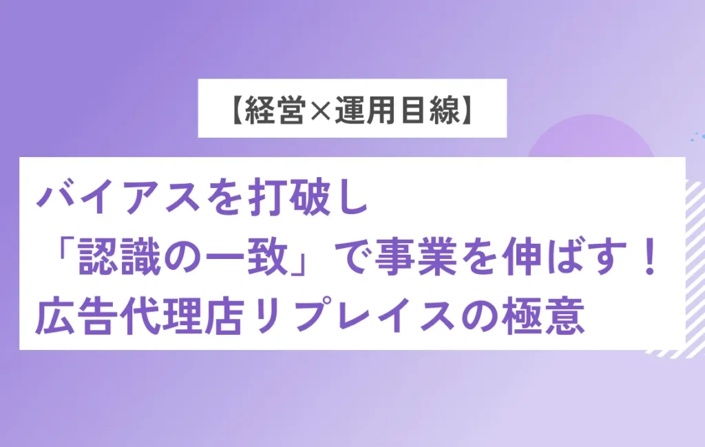 【経営×運用目線】バイアスを打破し「認識の一致」で事業を伸ばす！広告代理店リプレイスの極意